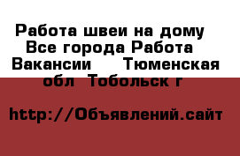 Работа швеи на дому - Все города Работа » Вакансии   . Тюменская обл.,Тобольск г.